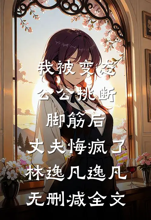 我被变态公公挑断脚筋后，丈夫悔疯了林逸凡逸凡无删减全文
