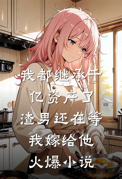 我都继承千亿资产了，渣男还在等我嫁给他火爆小说
