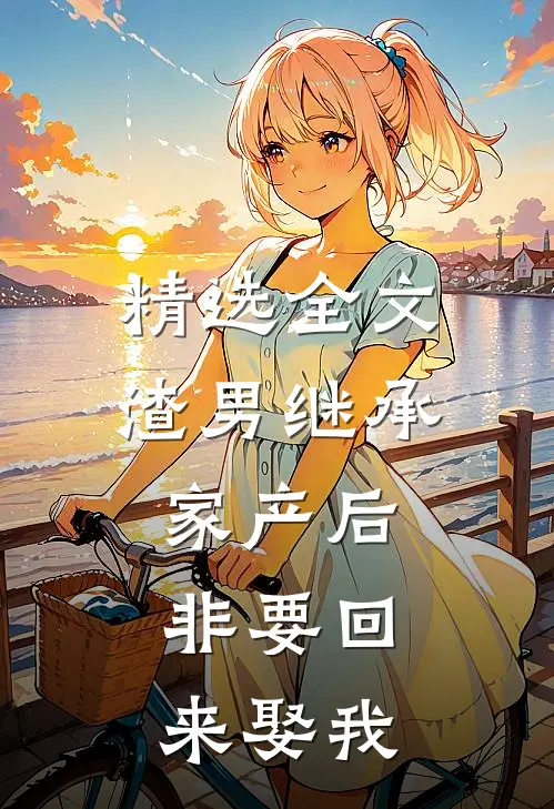 精选全文渣男继承家产后，非要回来娶我
