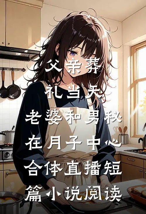 父亲葬礼当天，老婆和男秘在月子中心合体直播短篇小说阅读