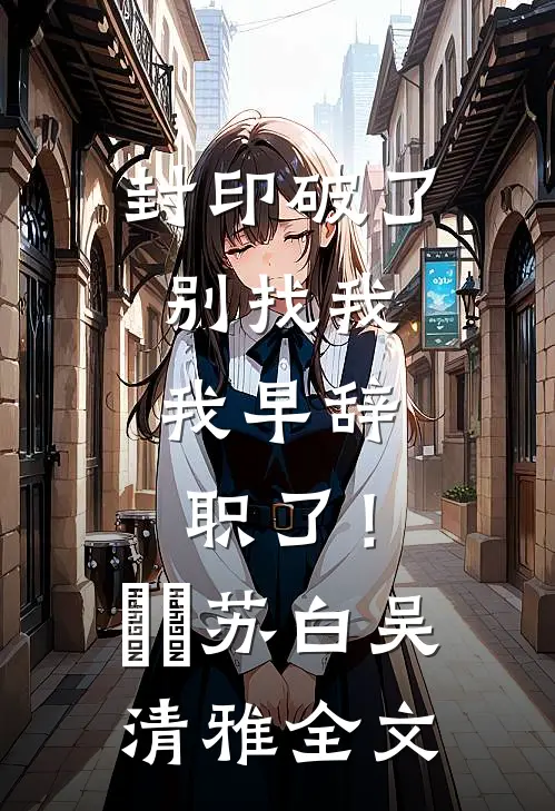 封印破了别找我，我早辞职了！​​苏白吴清雅全文