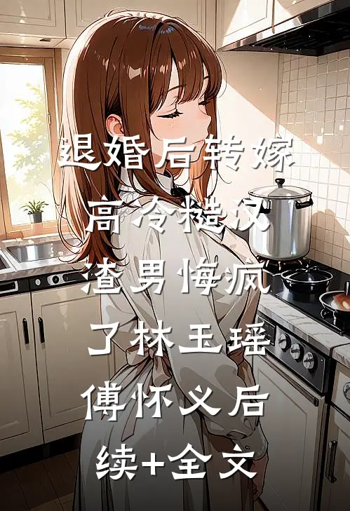 退婚后转嫁高冷糙汉，渣男悔疯了林玉瑶傅怀义后续+全文