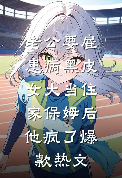 老公要雇患病黑皮女大当住家保姆后，他疯了爆款热文