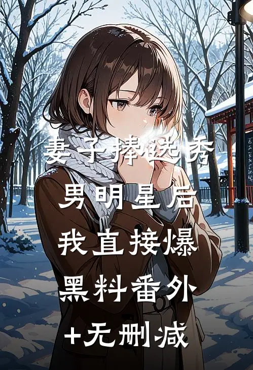 妻子捧选秀男明星后，我直接爆黑料番外+无删减