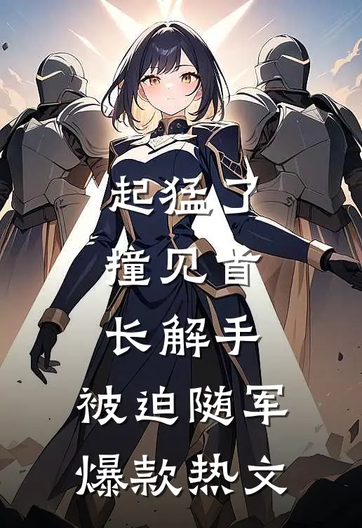 起猛了，撞见首长解手，被迫随军爆款热文