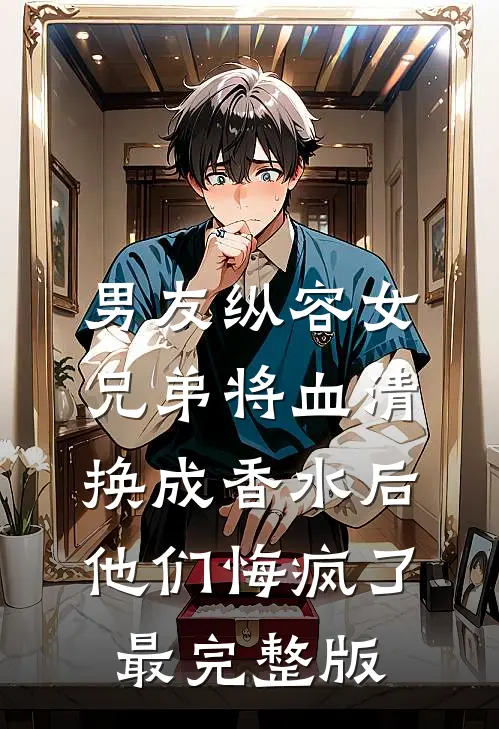男友纵容女兄弟将血清换成香水后，他们悔疯了最完整版