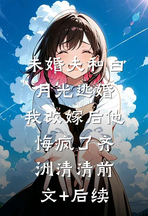 未婚夫和白月光逃婚，我改嫁后他悔疯了齐洲清清前文+后续
