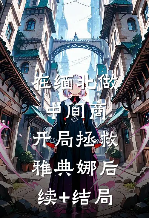 在缅北做中间商，开局拯救雅典娜后续+结局