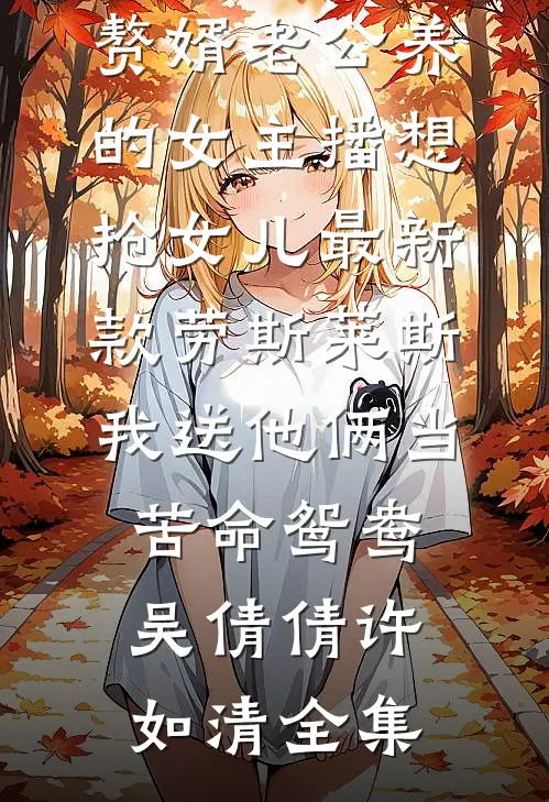 赘婿老公养的女主播想抢女儿最新款劳斯莱斯，我送他俩当苦命鸳鸯吴倩倩许如清全集
