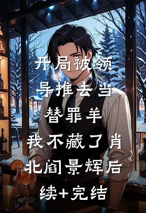 开局被领导推去当替罪羊，我不藏了肖北阎景辉后续+完结