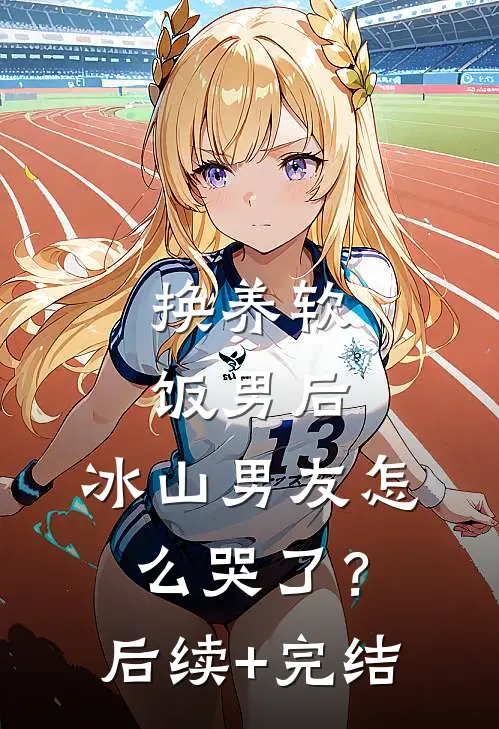 换养软饭男后，冰山男友怎么哭了？后续+完结