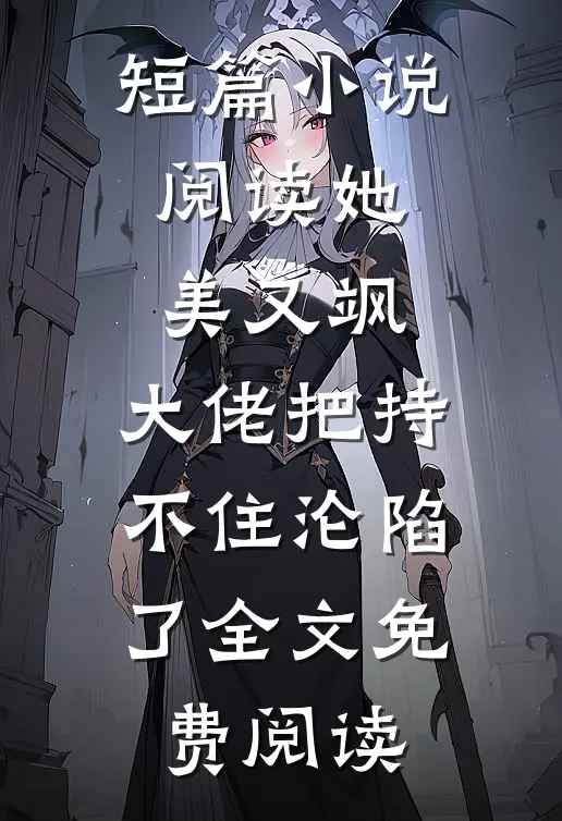短篇小说阅读她美又飒，大佬把持不住沦陷了全文免费阅读