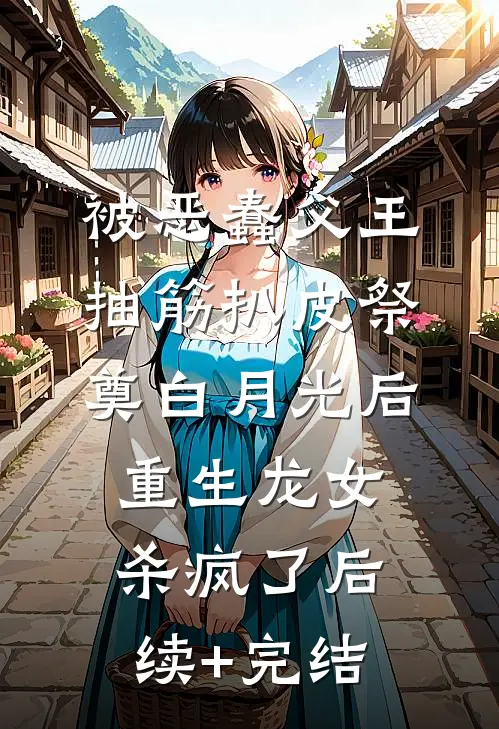 被恶蠢父王抽筋扒皮祭奠白月光后，重生龙女杀疯了后续+完结