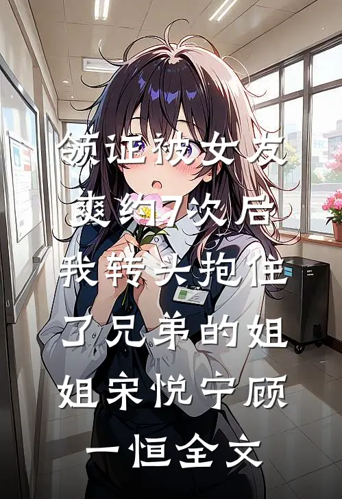 领证被女友爽约7次后，我转头抱住了兄弟的姐姐宋悦宁顾一恒全文