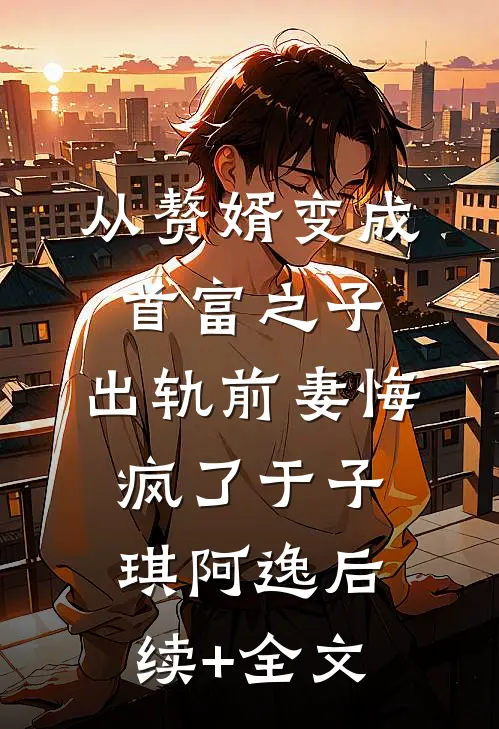 从赘婿变成首富之子，出轨前妻悔疯了于子琪阿逸后续+全文