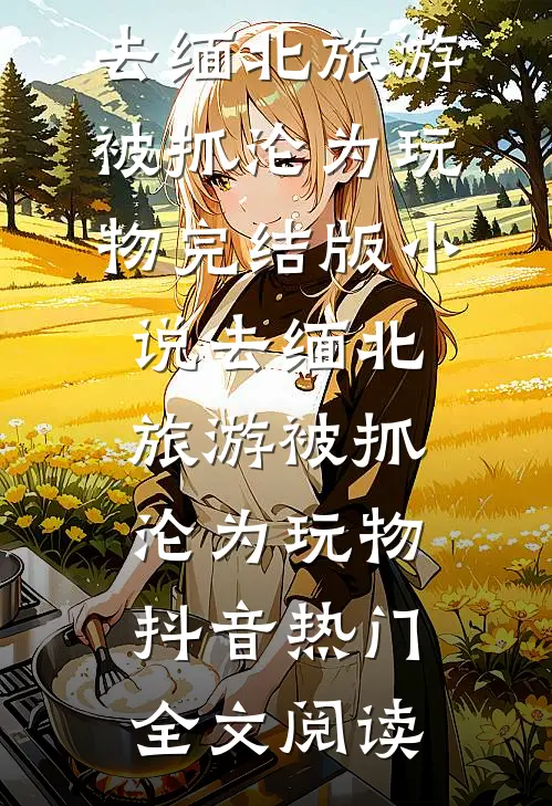 去缅北旅游被抓沦为玩物完结版小说_去缅北旅游被抓沦为玩物抖音热门全文阅读