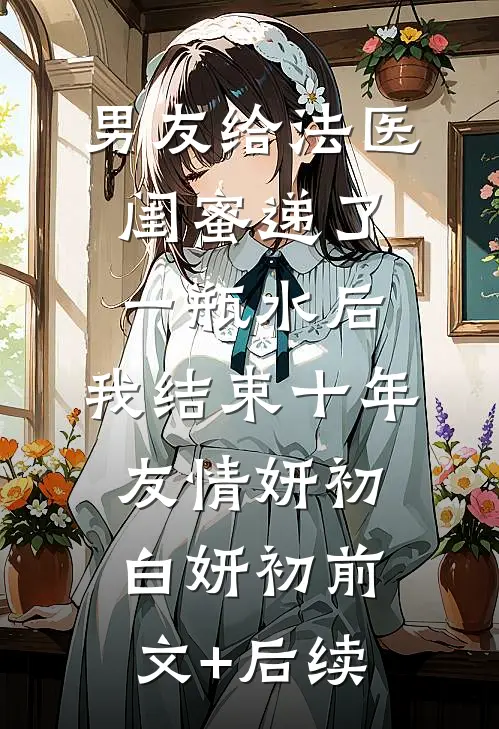 男友给法医闺蜜递了一瓶水后，我结束十年友情妍初白妍初前文+后续