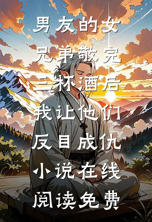 男友的女兄弟敬完三杯酒后，我让他们反目成仇小说在线阅读免费