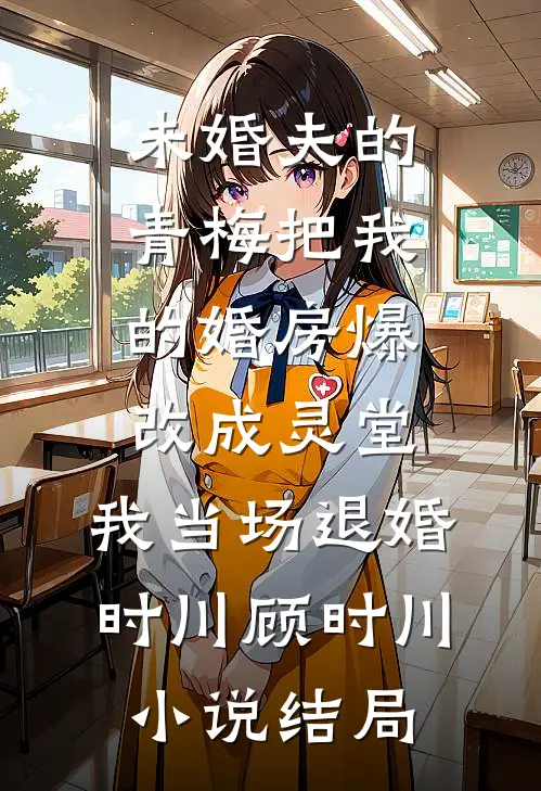 未婚夫的青梅把我的婚房爆改成灵堂，我当场退婚时川顾时川小说结局