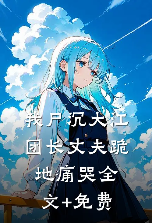 我尸沉大江，团长丈夫跪地痛哭全文+免费