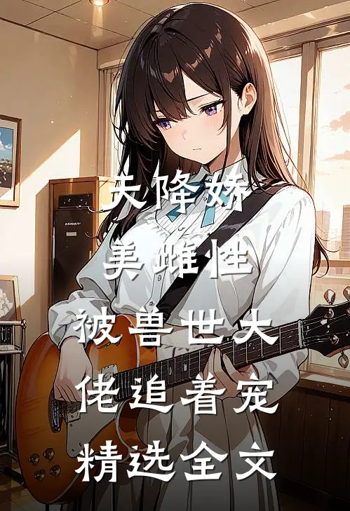 天降娇美雌性，被兽世大佬追着宠精选全文