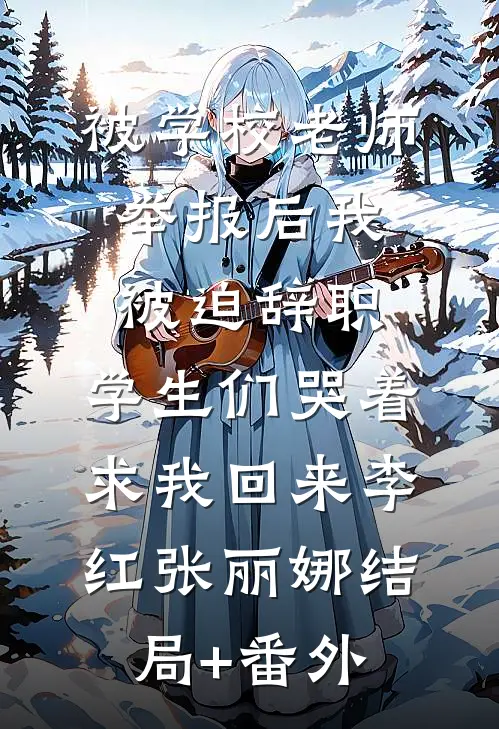 被学校老师举报后我被迫辞职，学生们哭着求我回来李红张丽娜结局+番外