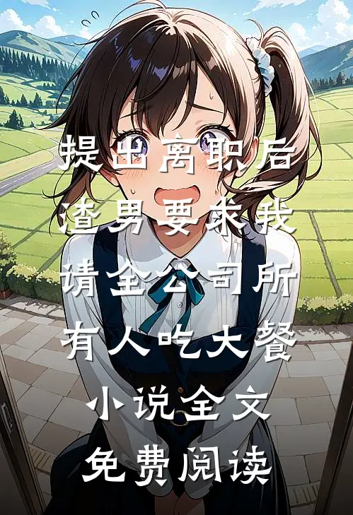 提出离职后，渣男要求我请全公司所有人吃大餐小说全文免费阅读