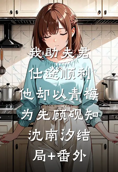 我助夫君仕途顺利，他却以青梅为先顾砚知沈南汐结局+番外
