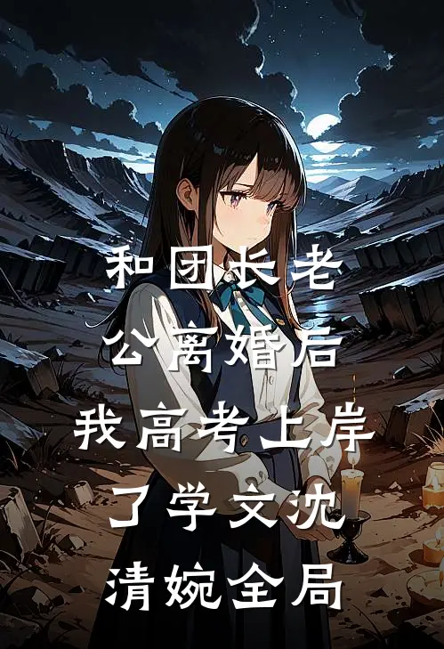 和团长老公离婚后，我高考上岸了学文沈清婉全局