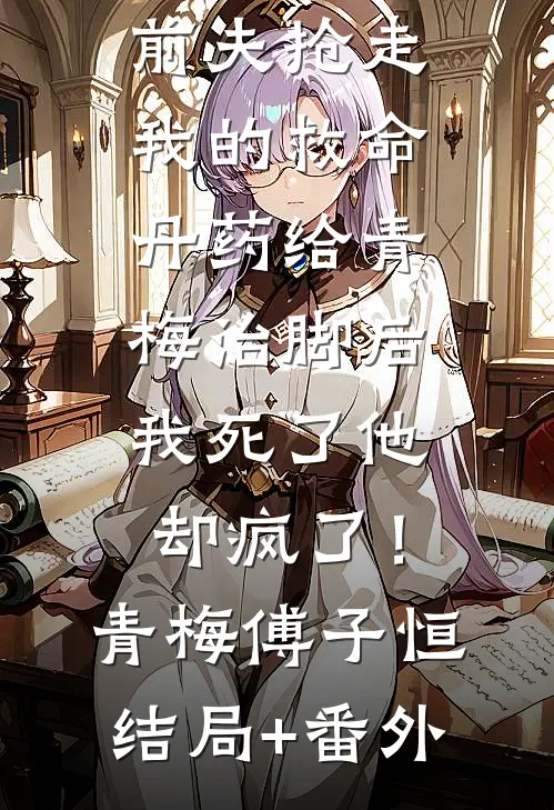 前夫抢走我的救命丹药给青梅治脚后，我死了他却疯了！青梅傅子恒结局+番外