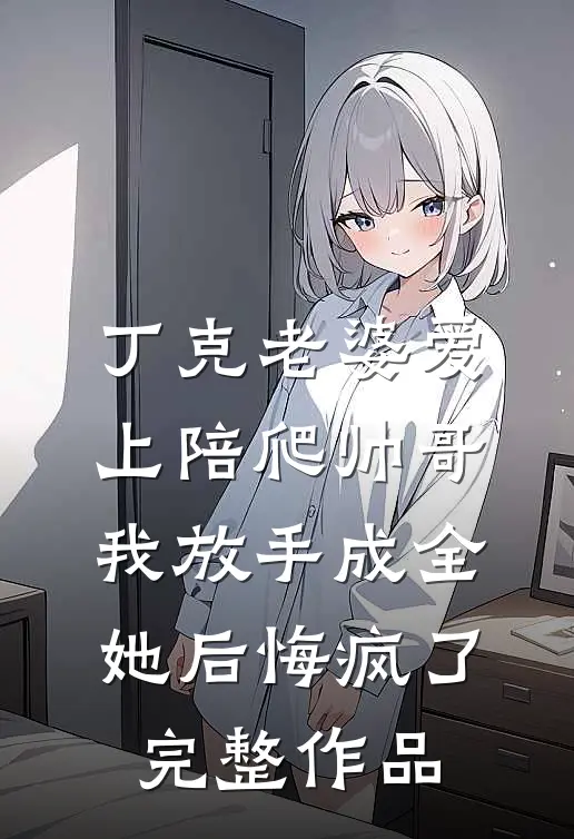 丁克老婆爱上陪爬帅哥，我放手成全她后悔疯了完整作品