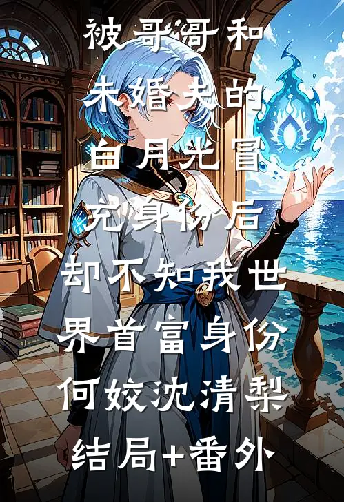 被哥哥和未婚夫的白月光冒充身份后，却不知我世界首富身份何姣沈清梨结局+番外
