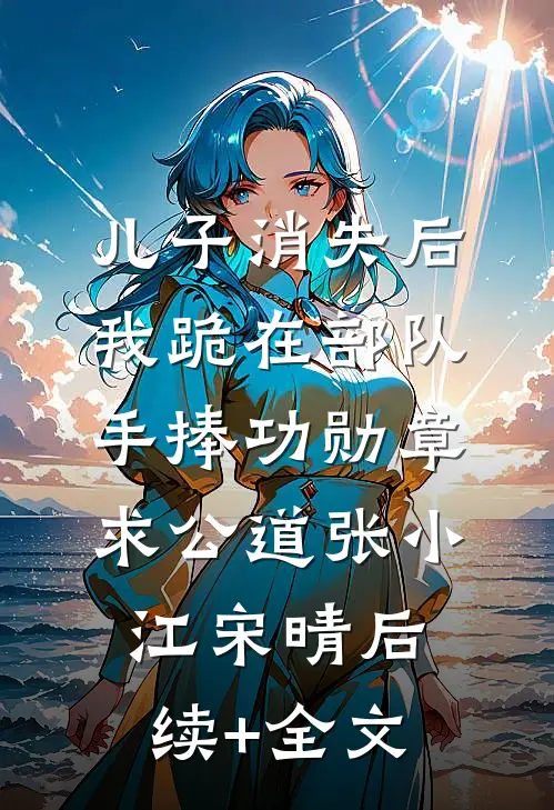 儿子消失后，我跪在部队手捧功勋章求公道张小江宋晴后续+全文