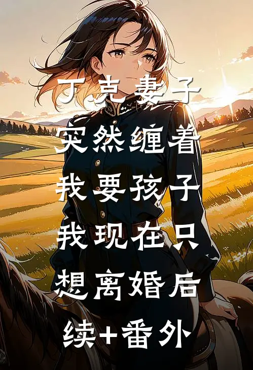 丁克妻子突然缠着我要孩子，我现在只想离婚后续+番外