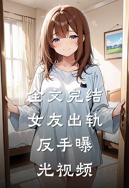 全文完结女友出轨，反手曝光视频