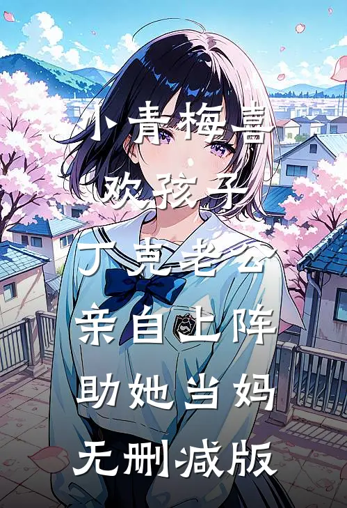 小青梅喜欢孩子，丁克老公亲自上阵助她当妈无删减版