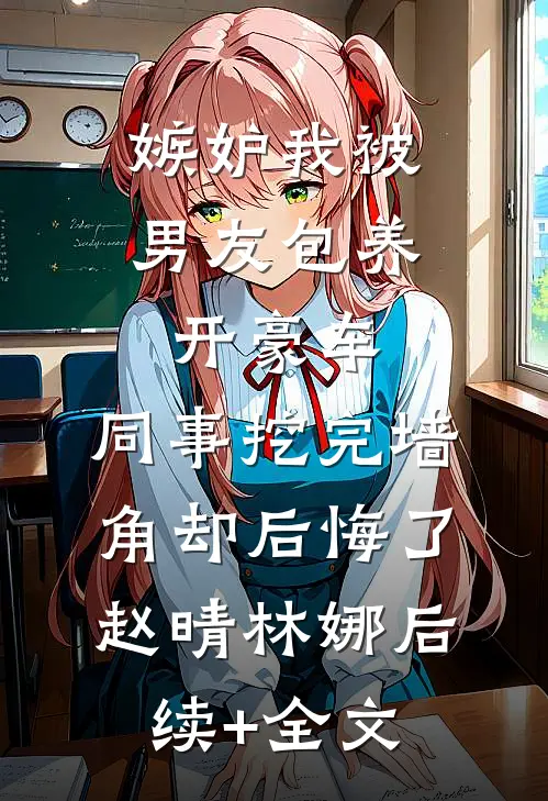 嫉妒我被男友包养开豪车，同事挖完墙角却后悔了赵晴林娜后续+全文