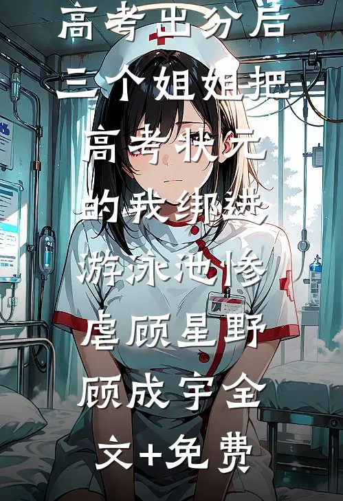 高考出分后，三个姐姐把高考状元的我绑进游泳池惨虐顾星野顾成宇全文+免费
