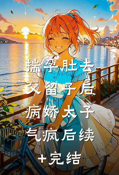 揣孕肚去父留子后，病娇太子气疯后续+完结