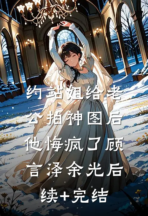约站姐给老公拍神图后他悔疯了顾言泽余光后续+完结