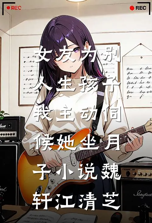 女友为别人生孩子，我主动伺候她坐月子小说魏轩江清芝