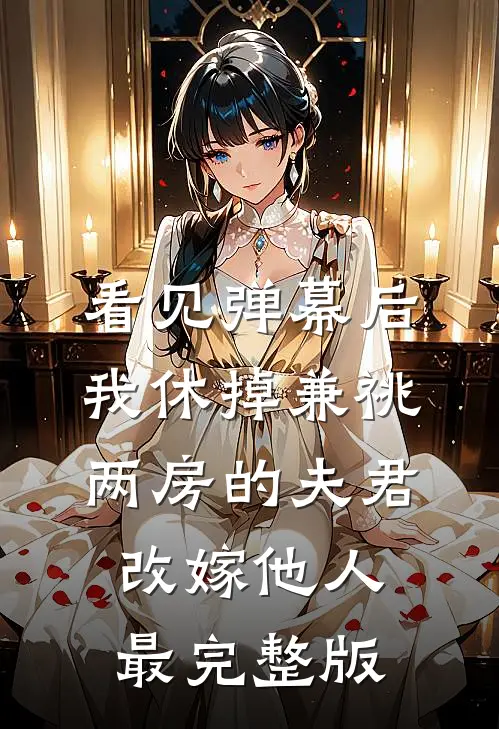 看见弹幕后，我休掉兼祧两房的夫君改嫁他人最完整版