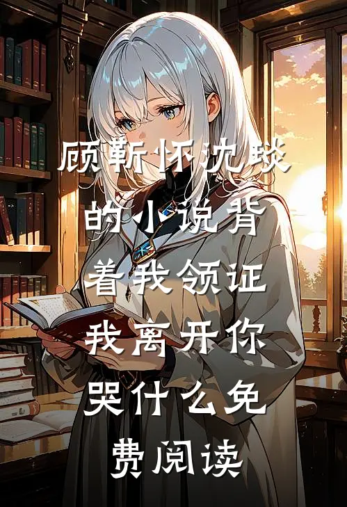 顾靳怀沈琰的小说背着我领证，我离开你哭什么免费阅读