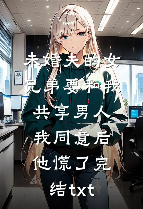 未婚夫的女兄弟要和我共享男人，我同意后他慌了完结txt