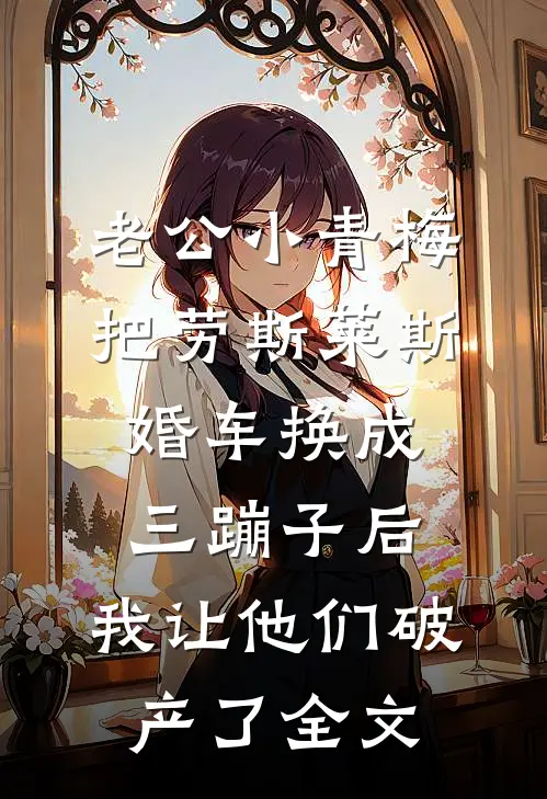老公小青梅把劳斯莱斯婚车换成三蹦子后，我让他们破产了全文