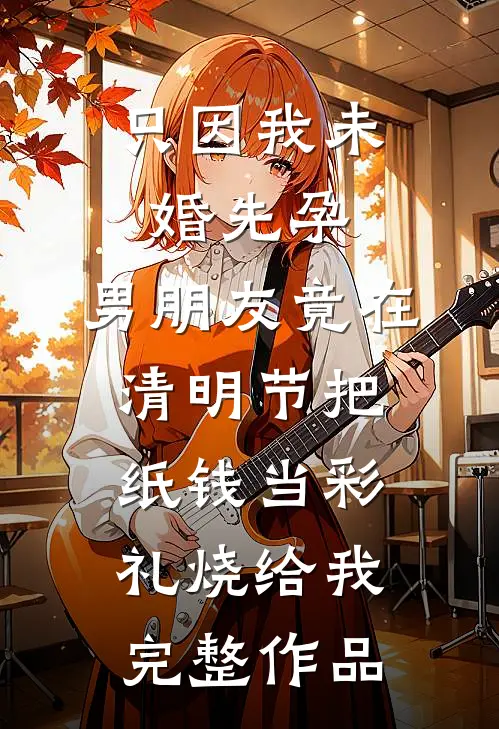 只因我未婚先孕，男朋友竟在清明节把纸钱当彩礼烧给我完整作品