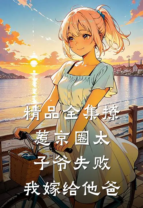精品全集撩惹京圈太子爷失败，我嫁给他爸