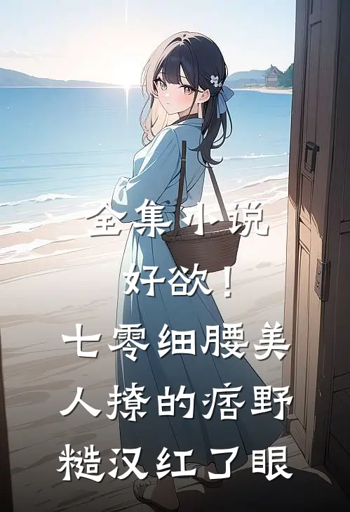 全集小说好欲！七零细腰美人，撩的痞野糙汉红了眼