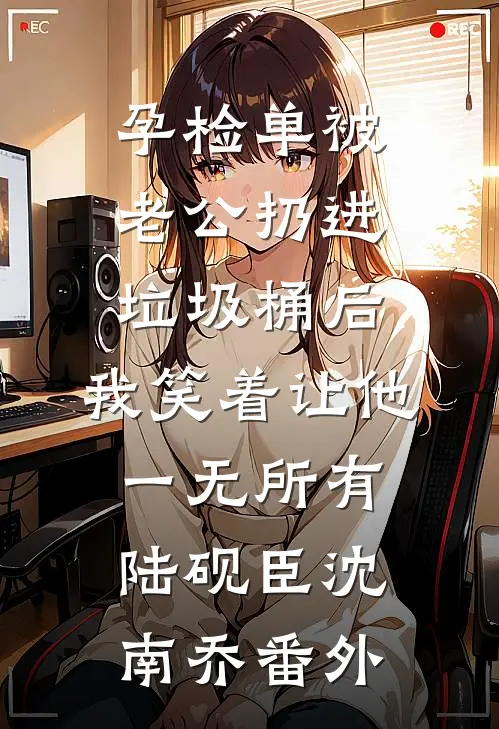 孕检单被老公扔进垃圾桶后，我笑着让他一无所有陆砚臣沈南乔番外