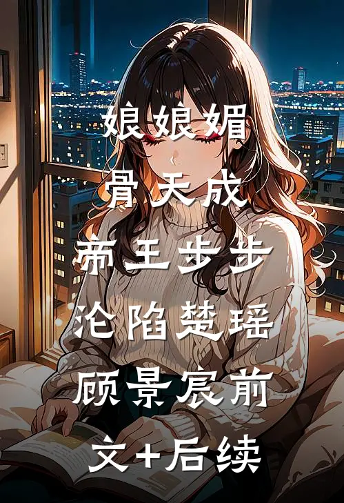 娘娘媚骨天成，帝王步步沦陷楚瑶顾景宸前文+后续